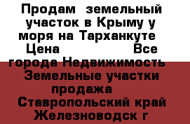 Продам  земельный участок в Крыму у моря на Тарханкуте › Цена ­ 8 000 000 - Все города Недвижимость » Земельные участки продажа   . Ставропольский край,Железноводск г.